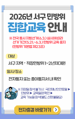 2026년 서구 민방위 집합교육 안내※ 전국 동시 지방선거(6.3.)실시에 따라 선거 기간(5.21.~6.3.) 민방위 교육 중지 (민방위 기본법 제23조)대상: 서구 지역·직장민방위 1~2년차 대원일시/장소: 전자통지 또는 종이통지서 내 확인※ 지정일 참석 불가시: 국민재난안전포털 → 민방위 → 교육일정 확인 → 교육 가능일 참석(별도 신청 불필요)전자출결 바로가기